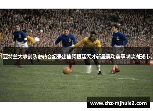 亚特兰大联创队史转会纪录出售阿根廷天才新星震动美职联欧洲球市