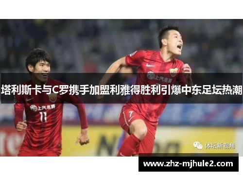 塔利斯卡与C罗携手加盟利雅得胜利引爆中东足坛热潮 塔利斯卡与C罗携手加盟利雅得胜利引爆中东足坛热潮