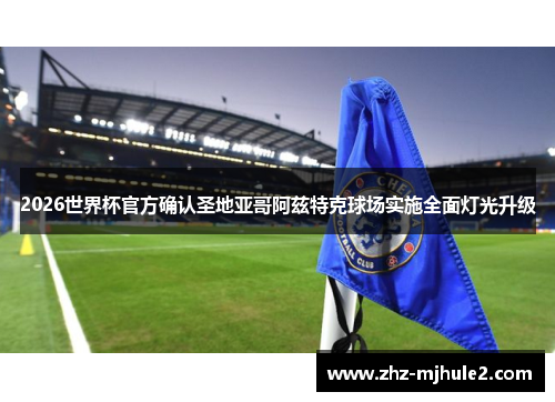 2026世界杯官方确认圣地亚哥阿兹特克球场实施全面灯光升级