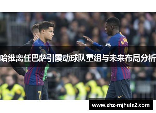 哈维离任巴萨引震动球队重组与未来布局分析 哈维离任巴萨引震动球队重组与未来布局分析
