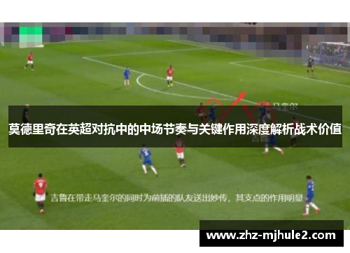 莫德里奇在英超对抗中的中场节奏与关键作用深度解析战术价值