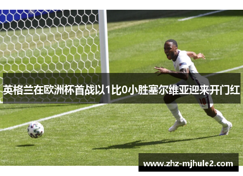 英格兰在欧洲杯首战以1比0小胜塞尔维亚迎来开门红