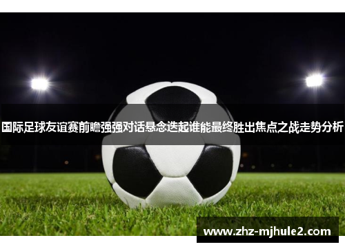 国际足球友谊赛前瞻强强对话悬念迭起谁能最终胜出焦点之战走势分析