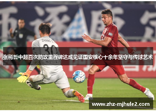 张稀哲中超百次助攻里程碑达成见证国安核心十余年坚守与传球艺术